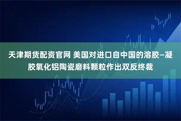 天津期货配资官网 美国对进口自中国的溶胶—凝胶氧化铝陶瓷磨料颗粒作出双反终裁