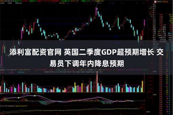 添利富配资官网 英国二季度GDP超预期增长 交易员下调年内降息预期