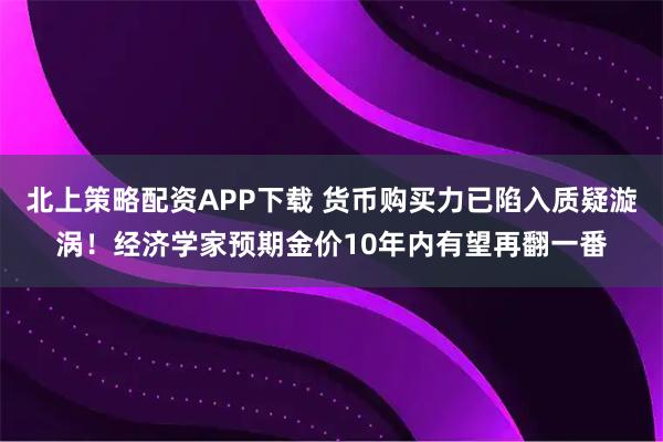 北上策略配资APP下载 货币购买力已陷入质疑漩涡！经济学家预期金价10年内有望再翻一番