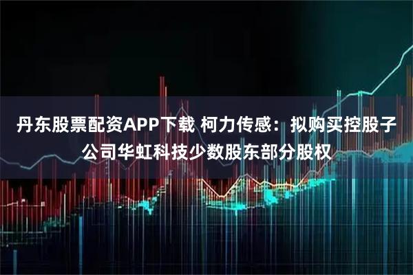 丹东股票配资APP下载 柯力传感：拟购买控股子公司华虹科技少数股东部分股权
