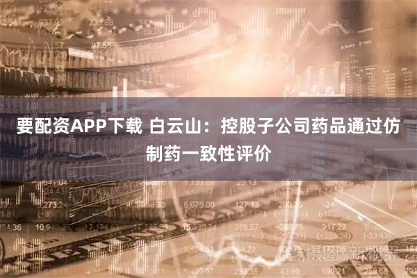 要配资APP下载 白云山：控股子公司药品通过仿制药一致性评价