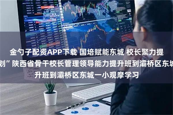 金勺子配资APP下载 国培赋能东城 校长聚力提升——“国培计划”陕西省骨干校长管理领导能力提升班到灞桥区东城一小观摩学习