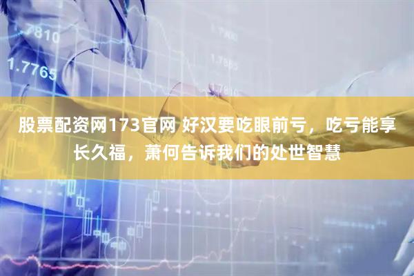 股票配资网173官网 好汉要吃眼前亏，吃亏能享长久福，萧何告诉我们的处世智慧
